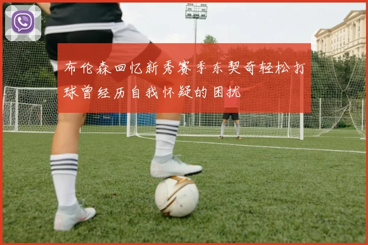 布伦森回忆新秀赛季东契奇轻松打球曾经历自我怀疑的困扰