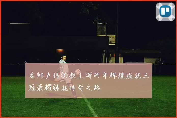 名帅卢伟执教上海两年辉煌成就三冠荣耀铸就传奇之路