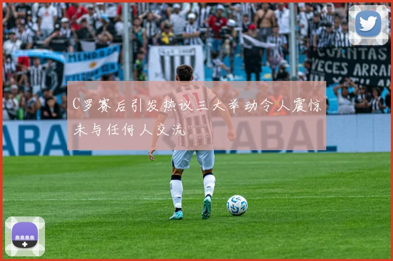 C罗赛后引发热议三大举动令人震惊未与任何人交流