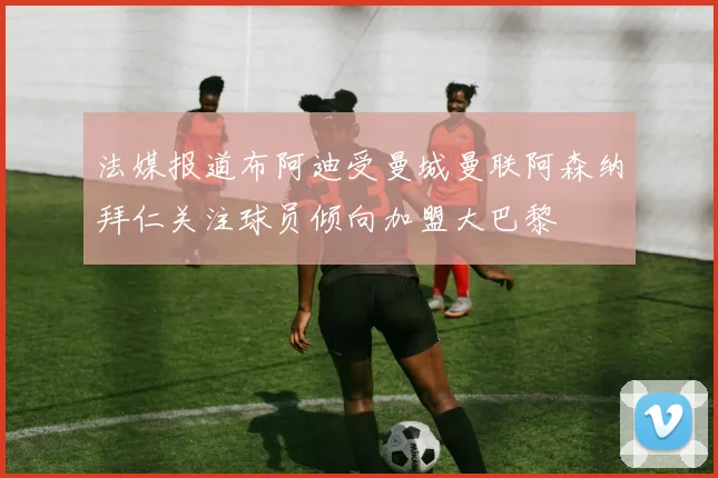 法媒报道布阿迪受曼城曼联阿森纳拜仁关注球员倾向加盟大巴黎