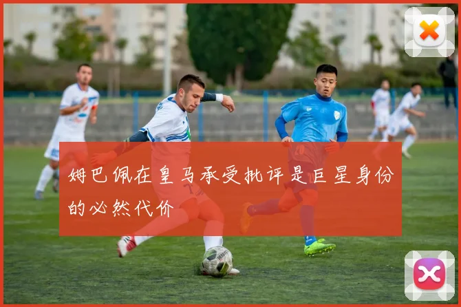 姆巴佩在皇马承受批评是巨星身份的必然代价