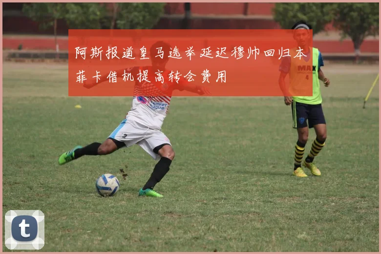 阿斯报道皇马选举延迟穆帅回归本菲卡借机提高转会费用