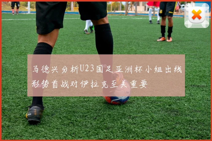 马德兴分析U23国足亚洲杯小组出线形势首战对伊拉克至关重要