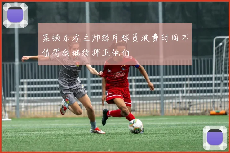 莱顿东方主帅怒斥球员浪费时间不值得我继续捍卫他们