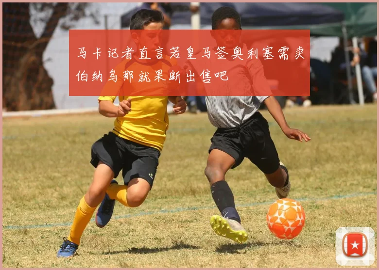 马卡记者直言若皇马签奥利塞需卖伯纳乌那就果断出售吧