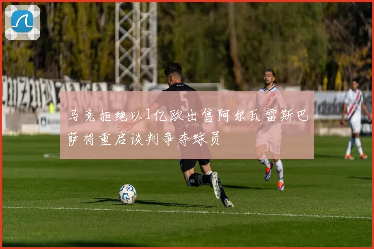 马竞拒绝以1亿欧出售阿尔瓦雷斯巴萨将重启谈判争夺球员