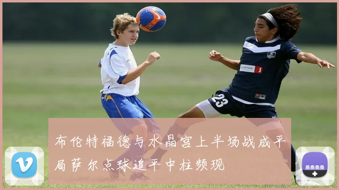 布伦特福德与水晶宫上半场战成平局萨尔点球追平中柱频现