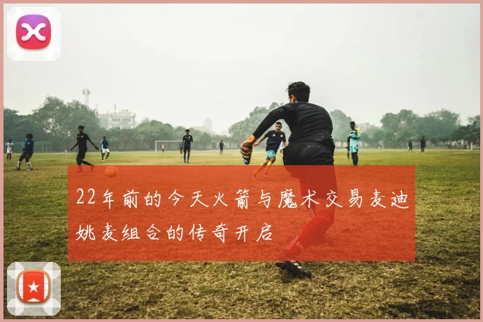 22年前的今天火箭与魔术交易麦迪姚麦组合的传奇开启