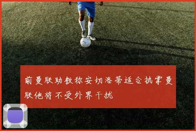 前曼联助教称安切洛蒂适合执掌曼联他将不受外界干扰